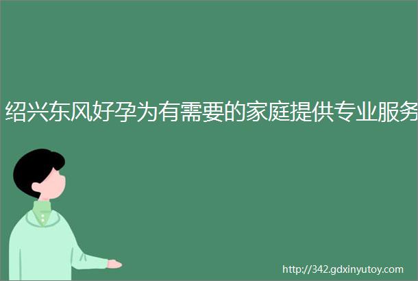 绍兴东风好孕为有需要的家庭提供专业服务