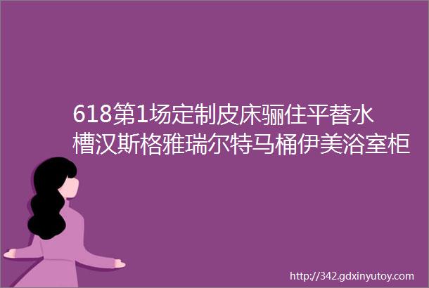 618第1场定制皮床骊住平替水槽汉斯格雅瑞尔特马桶伊美浴室柜潜水艇角阀地漏金可儿喜临门床垫甲醛检测