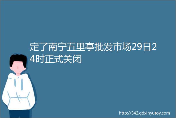 定了南宁五里亭批发市场29日24时正式关闭